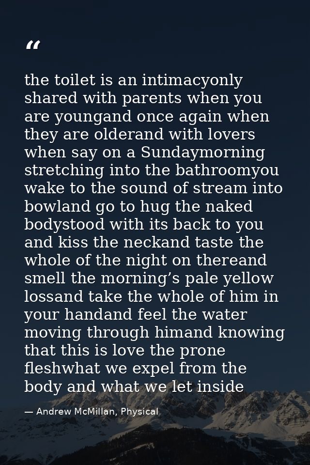 the toilet is an intimacyonly shared with parents when you are youngand once again when they are olderand with lovers wh — Andrew McMillan, Physical