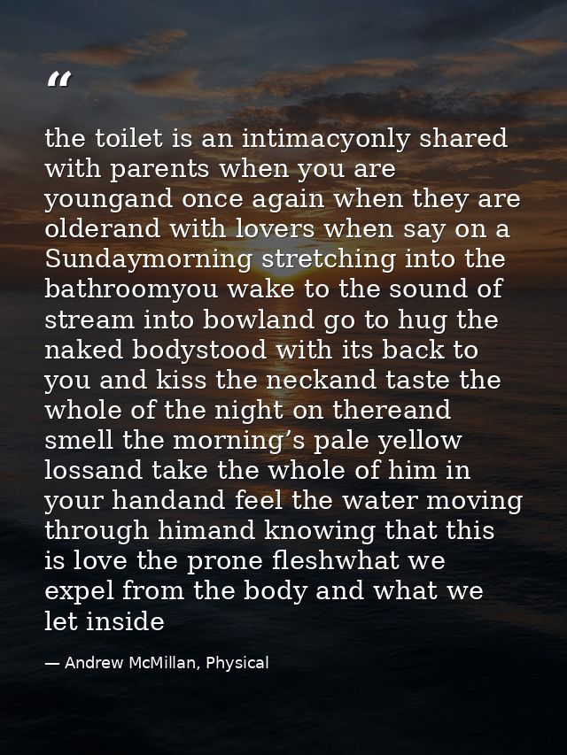 the toilet is an intimacyonly shared with parents when you are youngand once again when they are olderand with lovers wh — Andrew McMillan, Physical