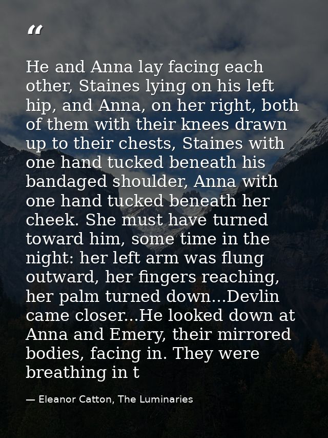 He and Anna lay facing each other, Staines lying on his left hip, and Anna, on her right, both of them with their knees  — Eleanor Catton, The Luminaries