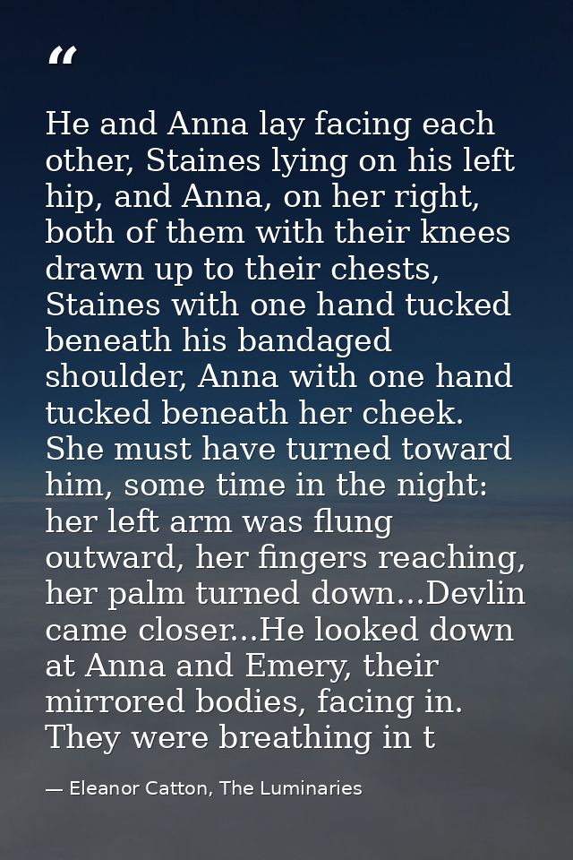 He and Anna lay facing each other, Staines lying on his left hip, and Anna, on her right, both of them with their knees  — Eleanor Catton, The Luminaries