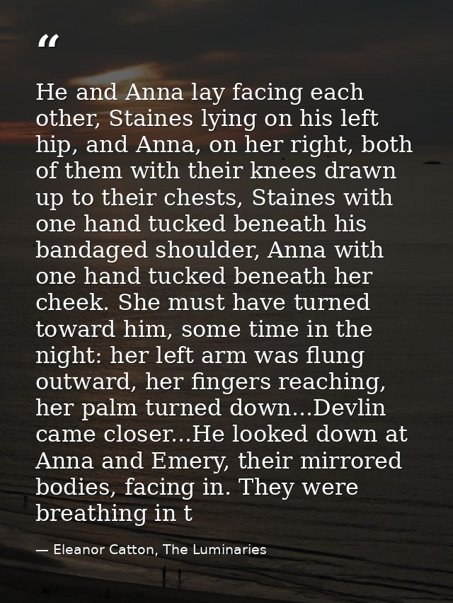 He and Anna lay facing each other, Staines lying on his left hip, and Anna, on her right, both of them with their knees  — Eleanor Catton, The Luminaries