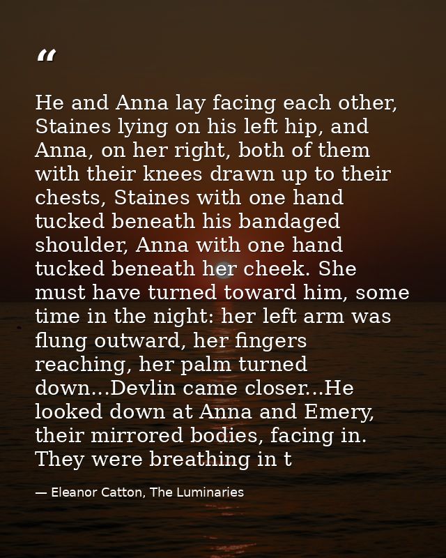 He and Anna lay facing each other, Staines lying on his left hip, and Anna, on her right, both of them with their knees  — Eleanor Catton, The Luminaries