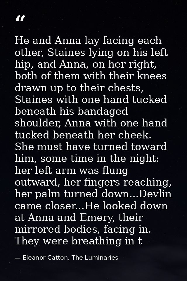 He and Anna lay facing each other, Staines lying on his left hip, and Anna, on her right, both of them with their knees  — Eleanor Catton, The Luminaries