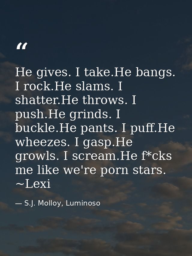 He gives. I take.He bangs. I rock.He slams. I shatter.He throws. I push.He grinds. I buckle.He pants. I puff.He wheezes. — S.J. Molloy, Luminoso