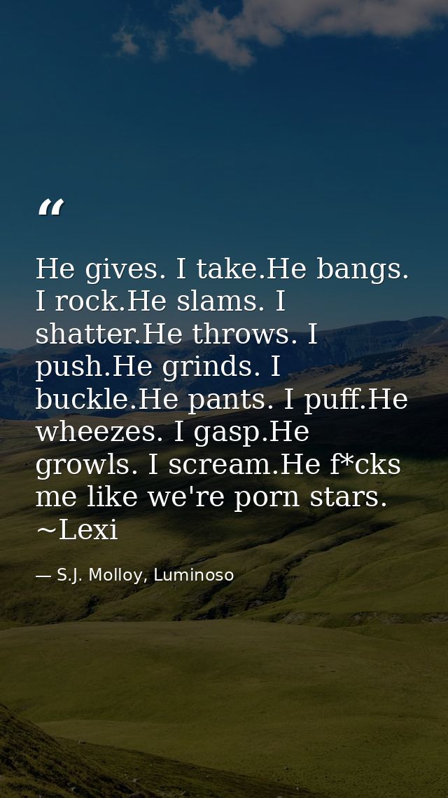 He gives. I take.He bangs. I rock.He slams. I shatter.He throws. I push.He grinds. I buckle.He pants. I puff.He wheezes. — S.J. Molloy, Luminoso