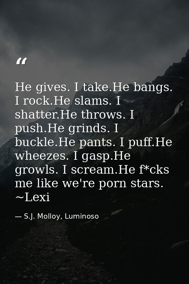 He gives. I take.He bangs. I rock.He slams. I shatter.He throws. I push.He grinds. I buckle.He pants. I puff.He wheezes. — S.J. Molloy, Luminoso