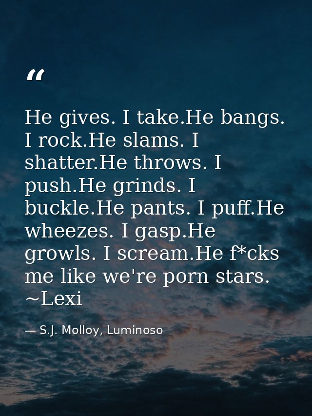 He gives. I take.He bangs. I rock.He slams. I shatter.He throws. I push.He grinds. I buckle.He pants. I puff.He wheezes. — S.J. Molloy, Luminoso