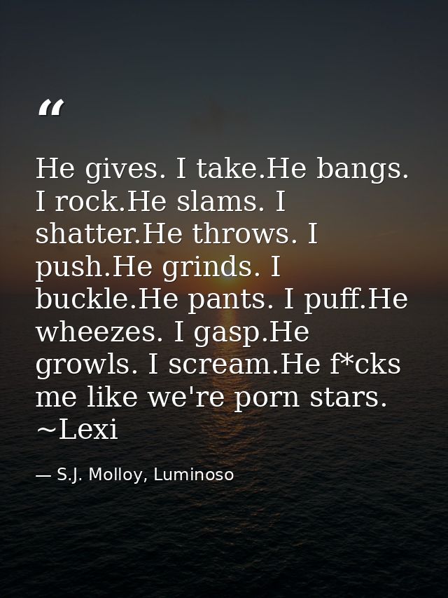 He gives. I take.He bangs. I rock.He slams. I shatter.He throws. I push.He grinds. I buckle.He pants. I puff.He wheezes. — S.J. Molloy, Luminoso
