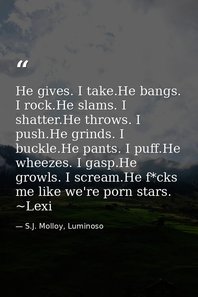 He gives. I take.He bangs. I rock.He slams. I shatter.He throws. I push.He grinds. I buckle.He pants. I puff.He wheezes. — S.J. Molloy, Luminoso