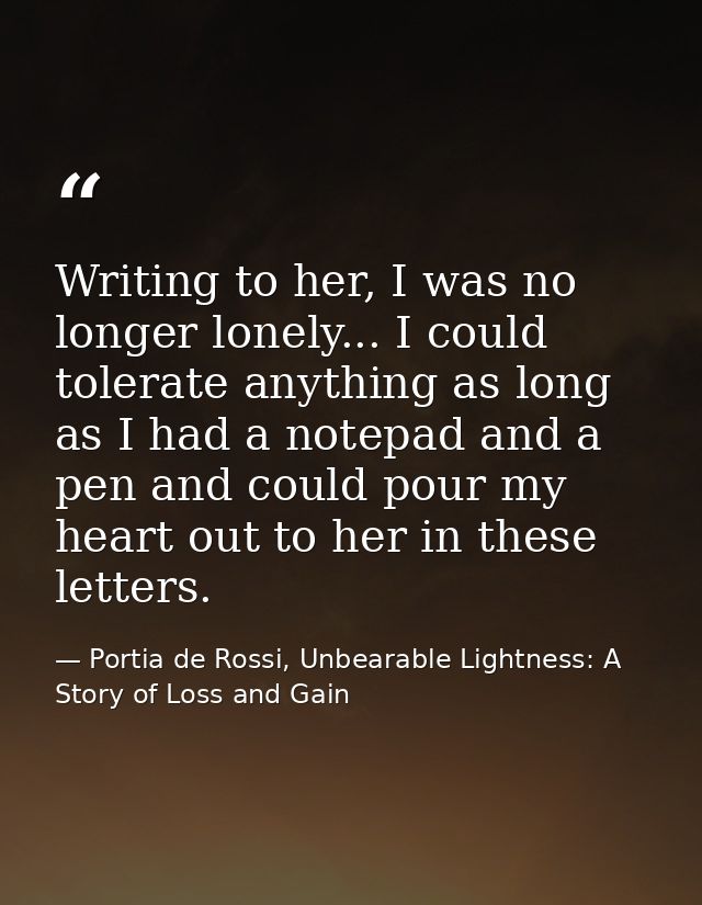 Writing to her, I was no longer lonely... I could tolerate anything as long as I had a notepad and a pen and could pour  — Portia de Rossi, Unbearable Lightness: A Story of Loss and Gain