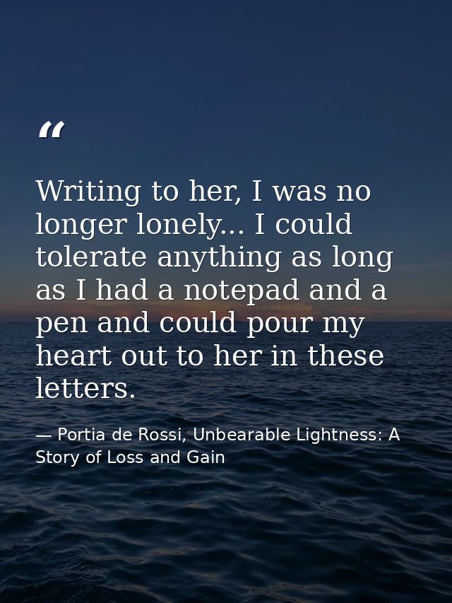 Writing to her, I was no longer lonely... I could tolerate anything as long as I had a notepad and a pen and could pour  — Portia de Rossi, Unbearable Lightness: A Story of Loss and Gain