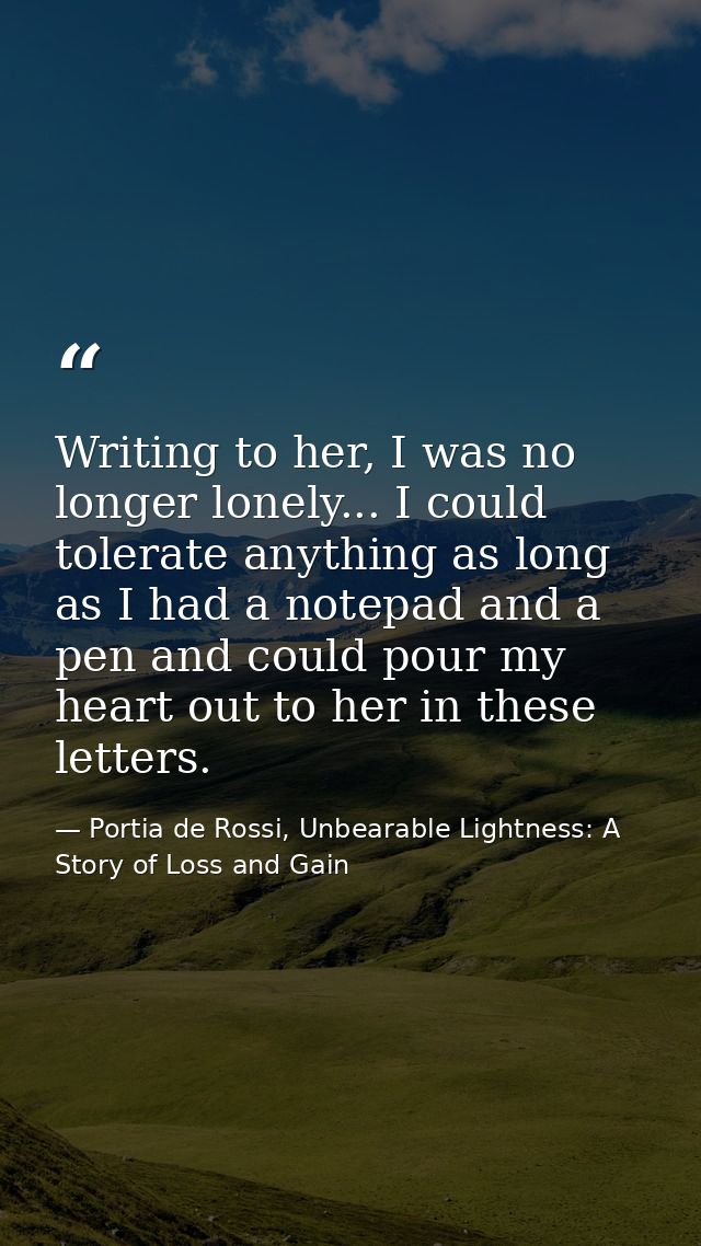 Writing to her, I was no longer lonely... I could tolerate anything as long as I had a notepad and a pen and could pour  — Portia de Rossi, Unbearable Lightness: A Story of Loss and Gain