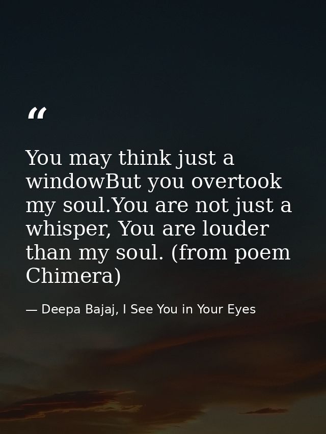 You may think just a windowBut you overtook my soul.You are not just a whisper, You are louder than my soul. (from poem  — Deepa Bajaj, I See You in Your Eyes