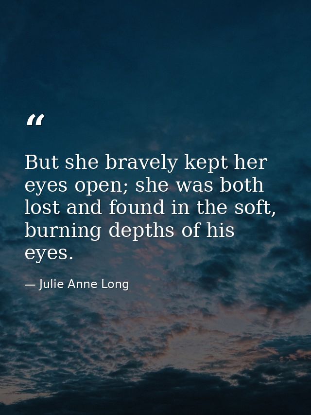 But she bravely kept her eyes open; she was both lost and found in the soft, burning depths of his eyes. — Julie Anne Long