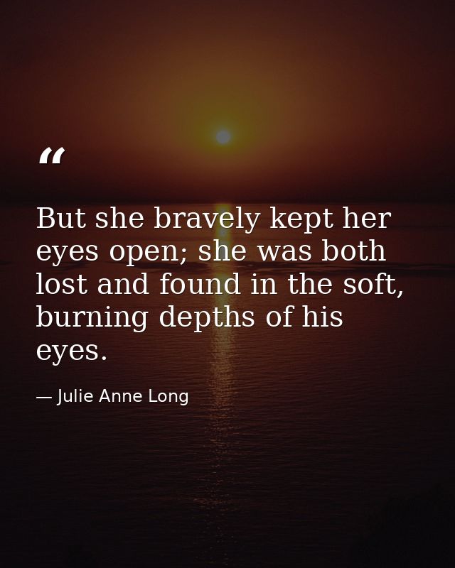 But she bravely kept her eyes open; she was both lost and found in the soft, burning depths of his eyes. — Julie Anne Long