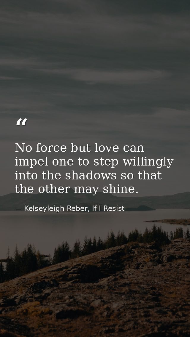 No force but love can impel one to step willingly into the shadows so that the other may shine. — Kelseyleigh Reber, If I Resist