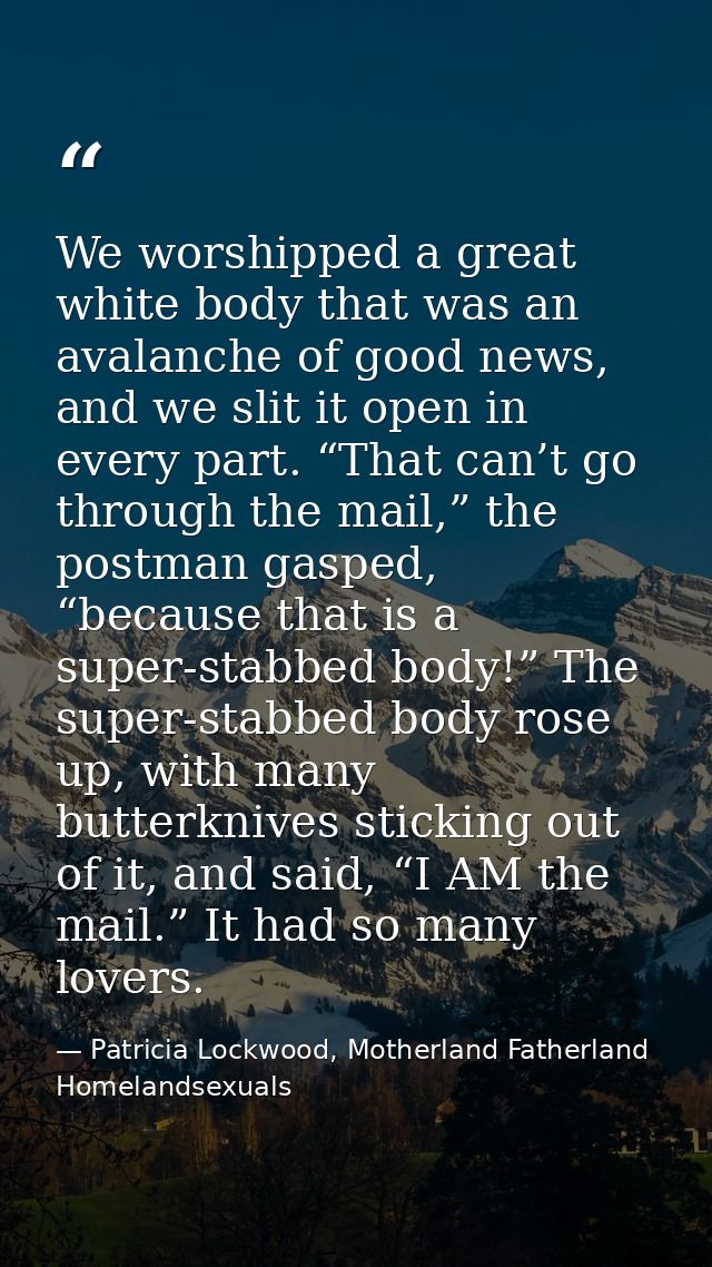 We worshipped a great white body that was an avalanche of good news, and we slit it open in every part. “That can’t go t — Patricia Lockwood, Motherland Fatherland Homelandsexuals