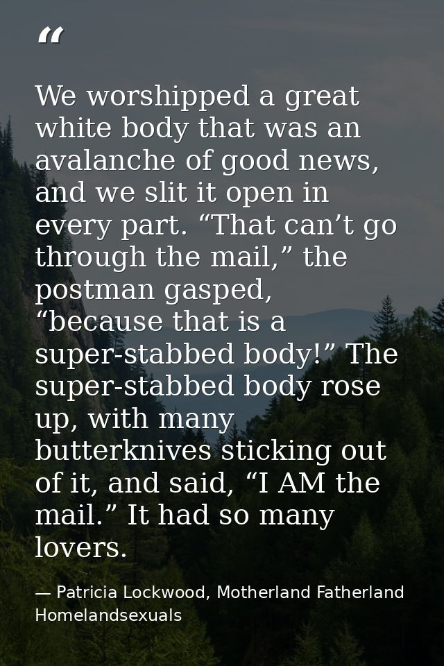 We worshipped a great white body that was an avalanche of good news, and we slit it open in every part. “That can’t go t — Patricia Lockwood, Motherland Fatherland Homelandsexuals