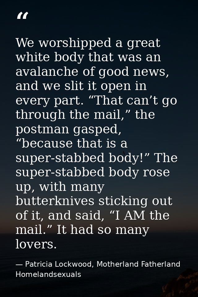 We worshipped a great white body that was an avalanche of good news, and we slit it open in every part. “That can’t go t — Patricia Lockwood, Motherland Fatherland Homelandsexuals