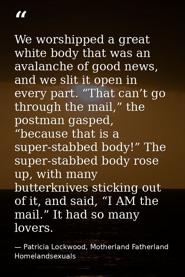 We worshipped a great white body that was an avalanche of good news, and we slit it open in every part. “That can’t go t — Patricia Lockwood, Motherland Fatherland Homelandsexuals