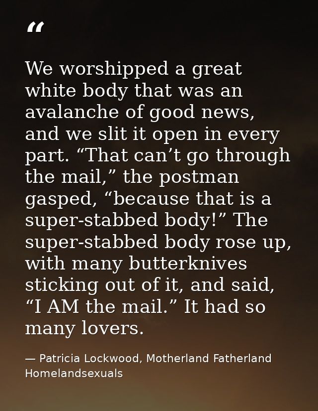 We worshipped a great white body that was an avalanche of good news, and we slit it open in every part. “That can’t go t — Patricia Lockwood, Motherland Fatherland Homelandsexuals
