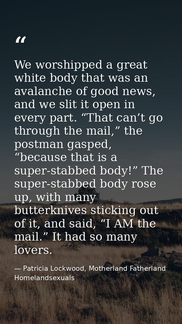 We worshipped a great white body that was an avalanche of good news, and we slit it open in every part. “That can’t go t — Patricia Lockwood, Motherland Fatherland Homelandsexuals