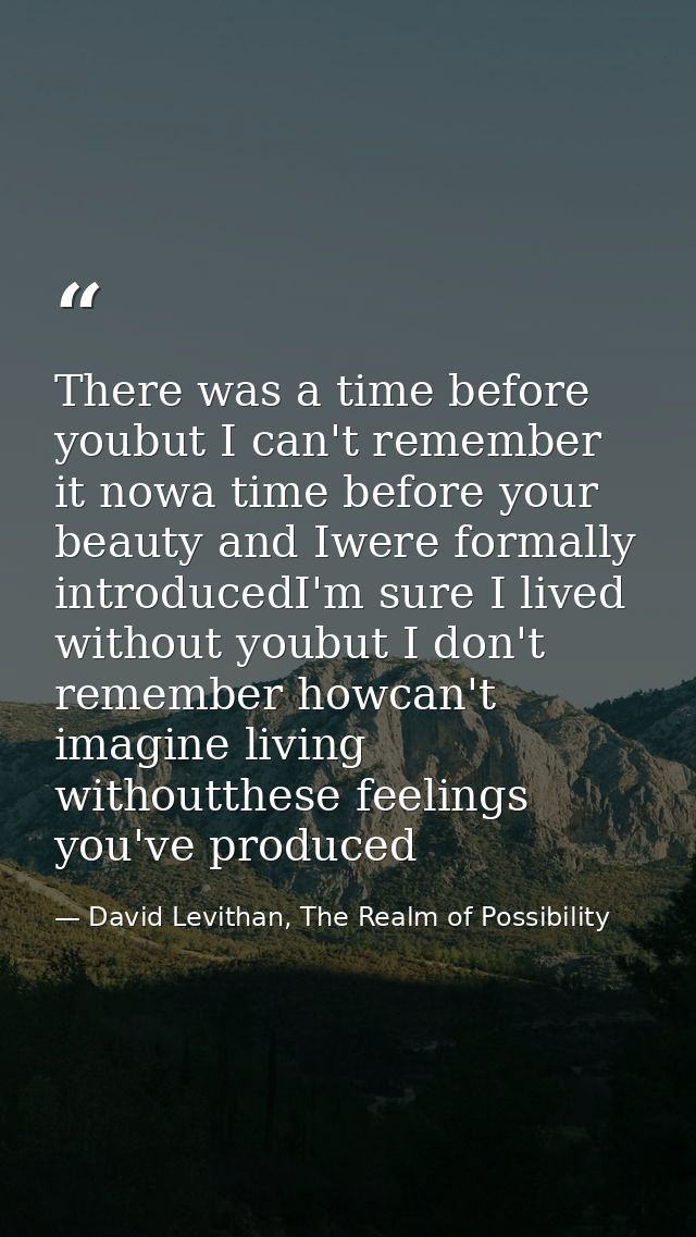 There was a time before youbut I can't remember it nowa time before your beauty and Iwere formally introducedI'm sure I  — David Levithan, The Realm of Possibility
