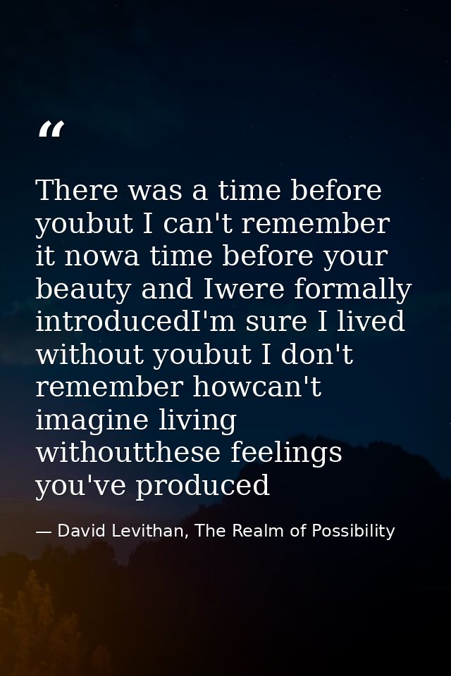 There was a time before youbut I can't remember it nowa time before your beauty and Iwere formally introducedI'm sure I  — David Levithan, The Realm of Possibility