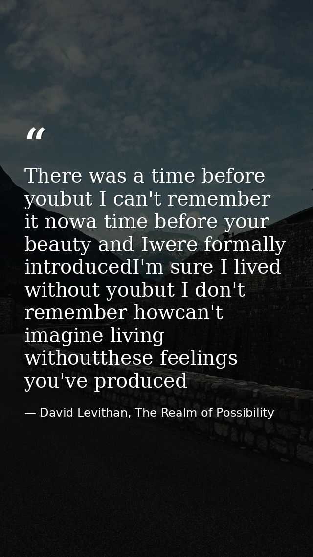 There was a time before youbut I can't remember it nowa time before your beauty and Iwere formally introducedI'm sure I  — David Levithan, The Realm of Possibility