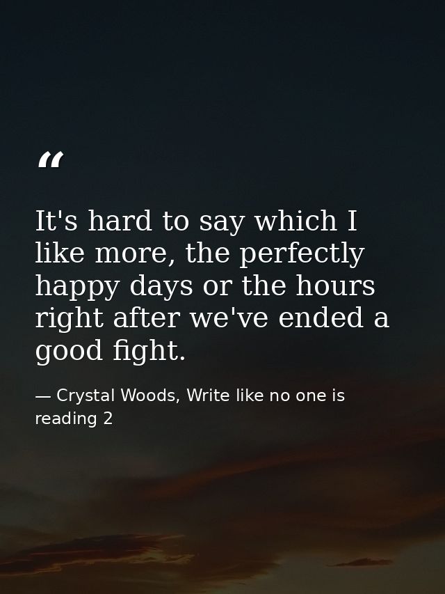 It's hard to say which I like more, the perfectly happy days or the hours right after we've ended a good fight. — Crystal Woods, Write like no one is reading 2