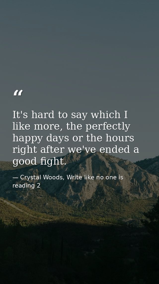 It's hard to say which I like more, the perfectly happy days or the hours right after we've ended a good fight. — Crystal Woods, Write like no one is reading 2