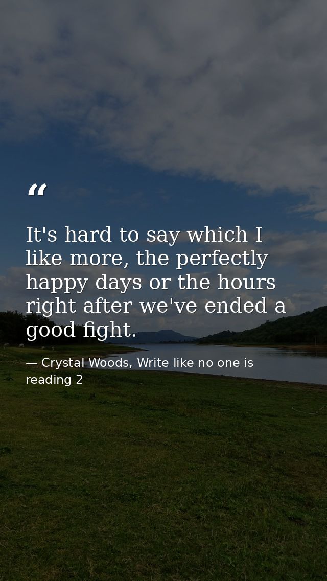 It's hard to say which I like more, the perfectly happy days or the hours right after we've ended a good fight. — Crystal Woods, Write like no one is reading 2