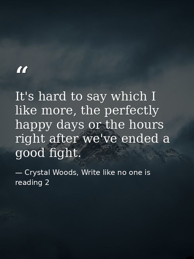 It's hard to say which I like more, the perfectly happy days or the hours right after we've ended a good fight. — Crystal Woods, Write like no one is reading 2