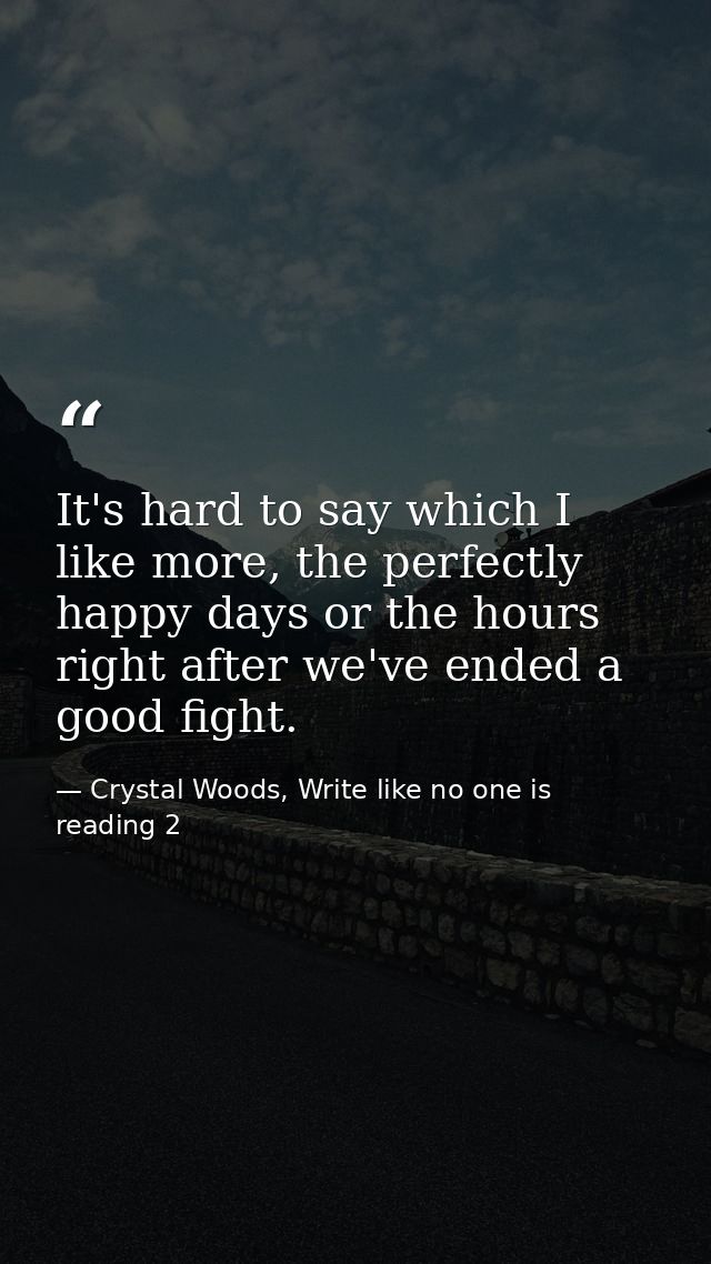 It's hard to say which I like more, the perfectly happy days or the hours right after we've ended a good fight. — Crystal Woods, Write like no one is reading 2