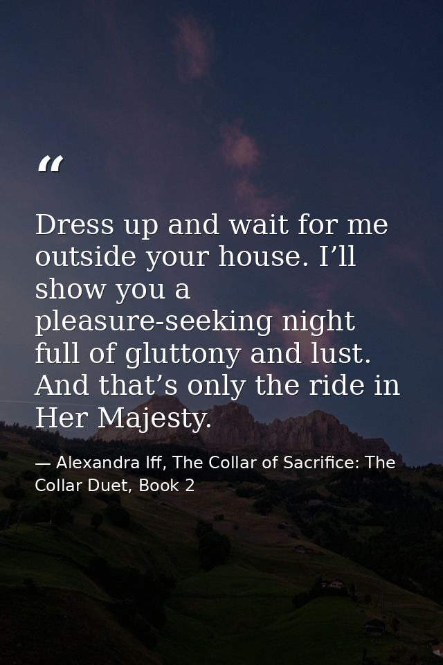 Dress up and wait for me outside your house. I’ll show you a pleasure-seeking night full of gluttony and lust. And that’ — Alexandra Iff, The Collar of Sacrifice: The Collar Duet, Book 2