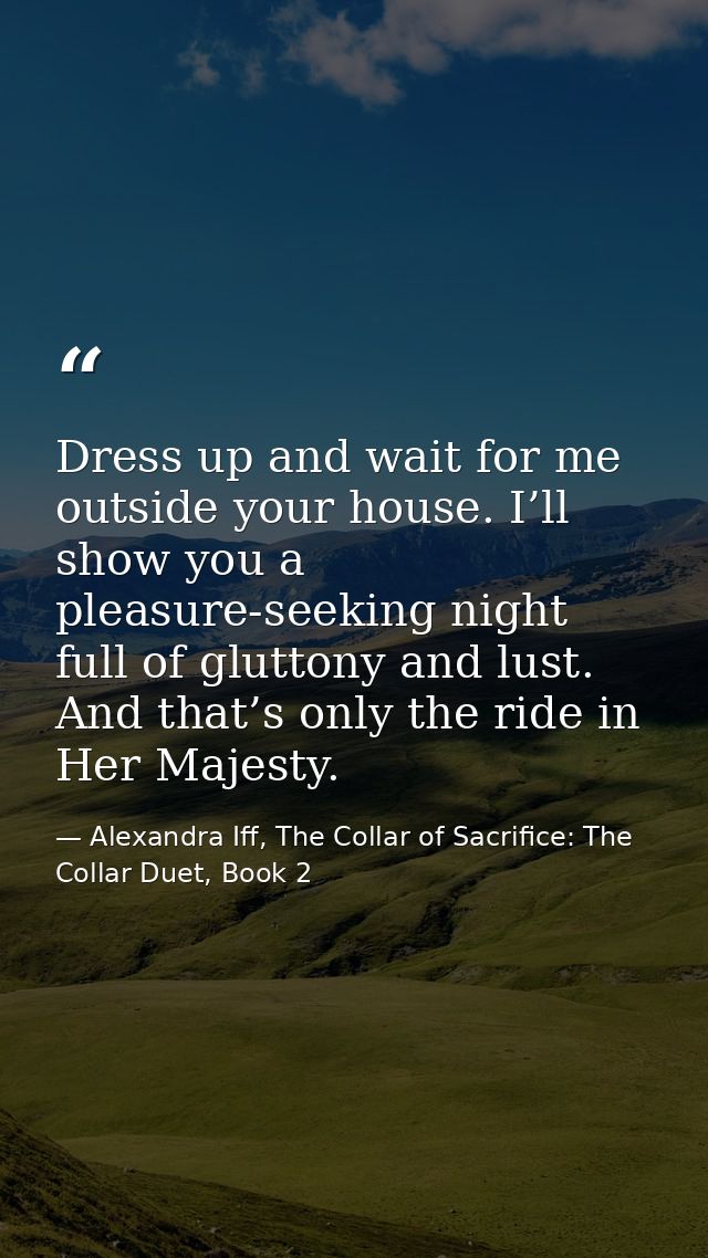 Dress up and wait for me outside your house. I’ll show you a pleasure-seeking night full of gluttony and lust. And that’ — Alexandra Iff, The Collar of Sacrifice: The Collar Duet, Book 2