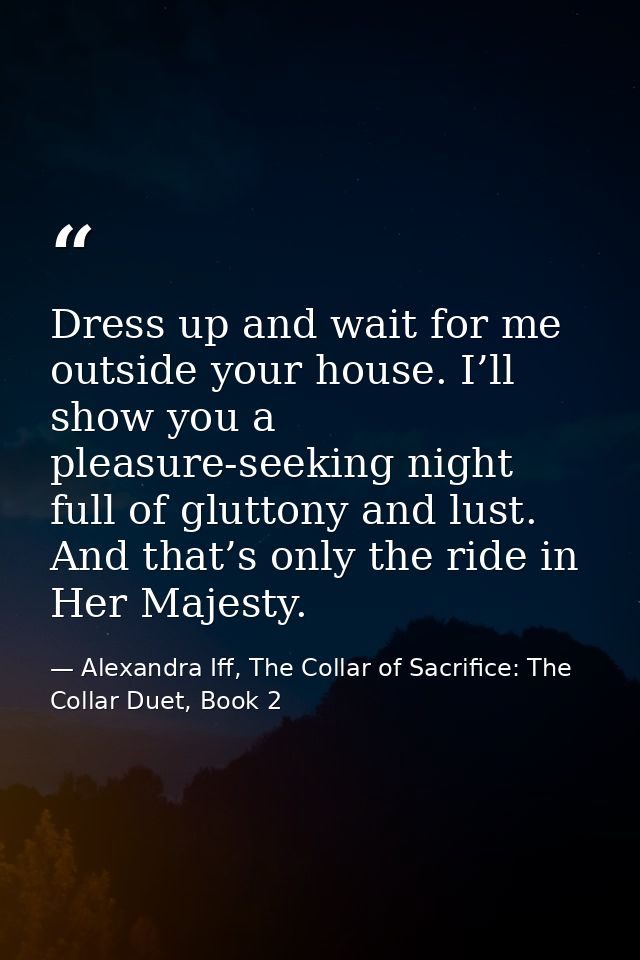 Dress up and wait for me outside your house. I’ll show you a pleasure-seeking night full of gluttony and lust. And that’ — Alexandra Iff, The Collar of Sacrifice: The Collar Duet, Book 2
