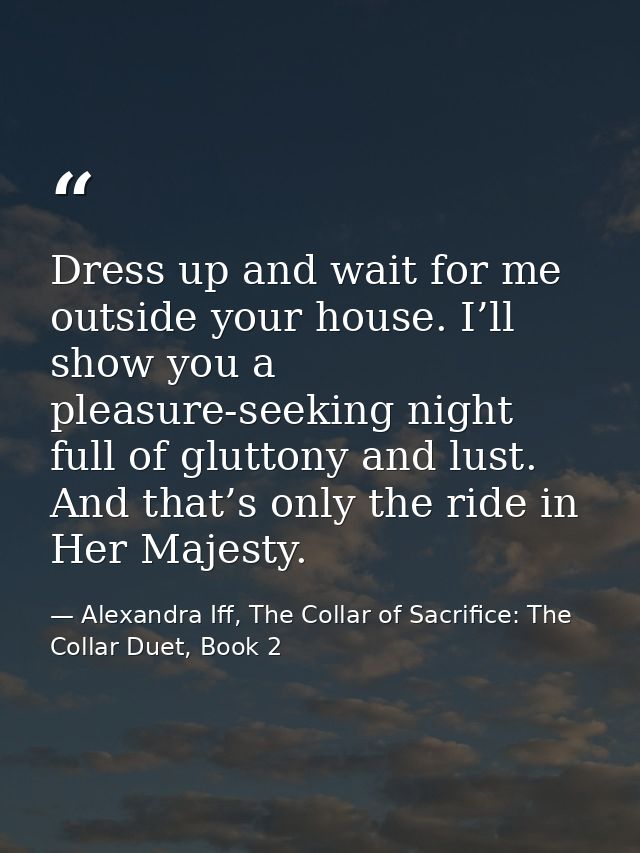 Dress up and wait for me outside your house. I’ll show you a pleasure-seeking night full of gluttony and lust. And that’ — Alexandra Iff, The Collar of Sacrifice: The Collar Duet, Book 2