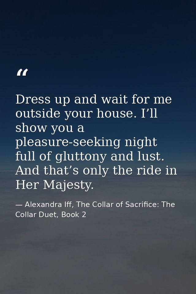 Dress up and wait for me outside your house. I’ll show you a pleasure-seeking night full of gluttony and lust. And that’ — Alexandra Iff, The Collar of Sacrifice: The Collar Duet, Book 2