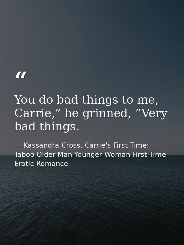 You do bad things to me, Carrie,” he grinned, “Very bad things. — Kassandra Cross, Carrie's First Time: Taboo Older Man Younger Woman First Time Erotic Romance