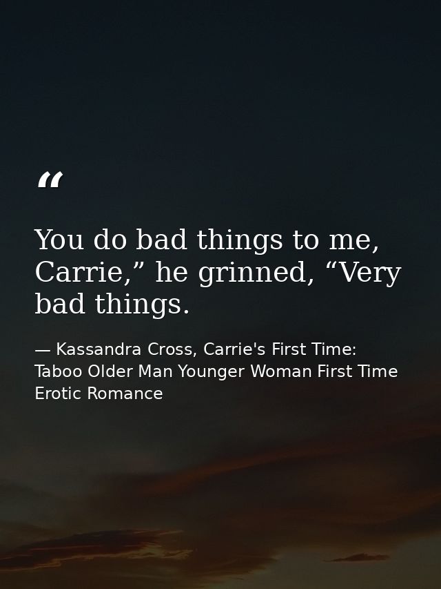 You do bad things to me, Carrie,” he grinned, “Very bad things. — Kassandra Cross, Carrie's First Time: Taboo Older Man Younger Woman First Time Erotic Romance