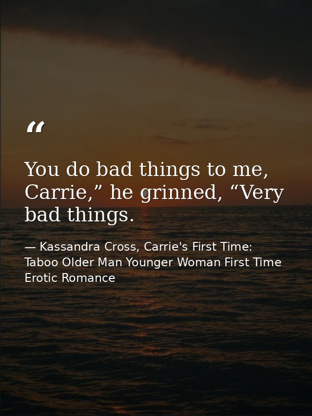 You do bad things to me, Carrie,” he grinned, “Very bad things. — Kassandra Cross, Carrie's First Time: Taboo Older Man Younger Woman First Time Erotic Romance