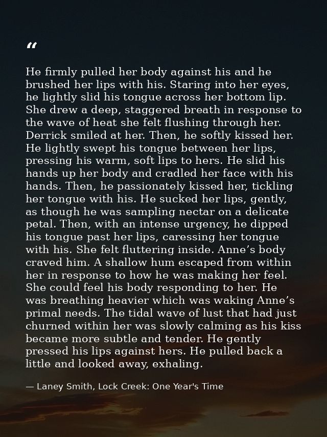 He firmly pulled her body against his and he brushed her lips with his. Staring into her eyes, he lightly slid his tongu — Laney Smith, Lock Creek: One Year's Time
