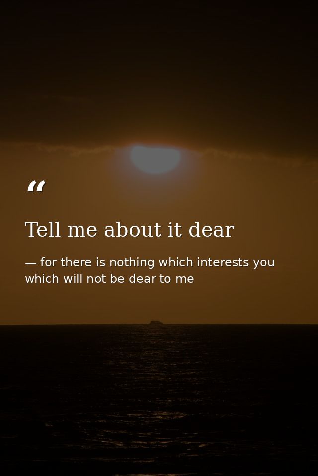 Tell me about it dear — for there is nothing which interests you which will not be dear to me