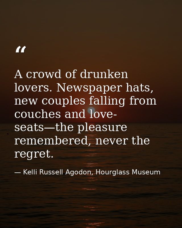 A crowd of drunken lovers. Newspaper hats, new couples falling from couches and love- seats—the pleasure remembered, nev — Kelli Russell Agodon, Hourglass Museum