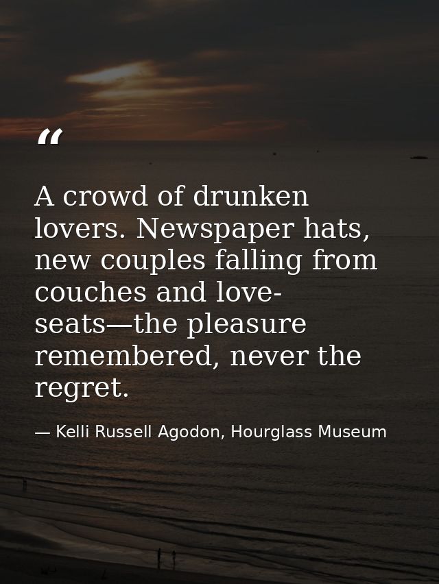 A crowd of drunken lovers. Newspaper hats, new couples falling from couches and love- seats—the pleasure remembered, nev — Kelli Russell Agodon, Hourglass Museum