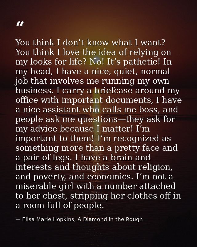 You think I don’t know what I want? You think I love the idea of relying on my looks for life? No! It’s pathetic! In my  — Elisa Marie Hopkins, A Diamond in the Rough