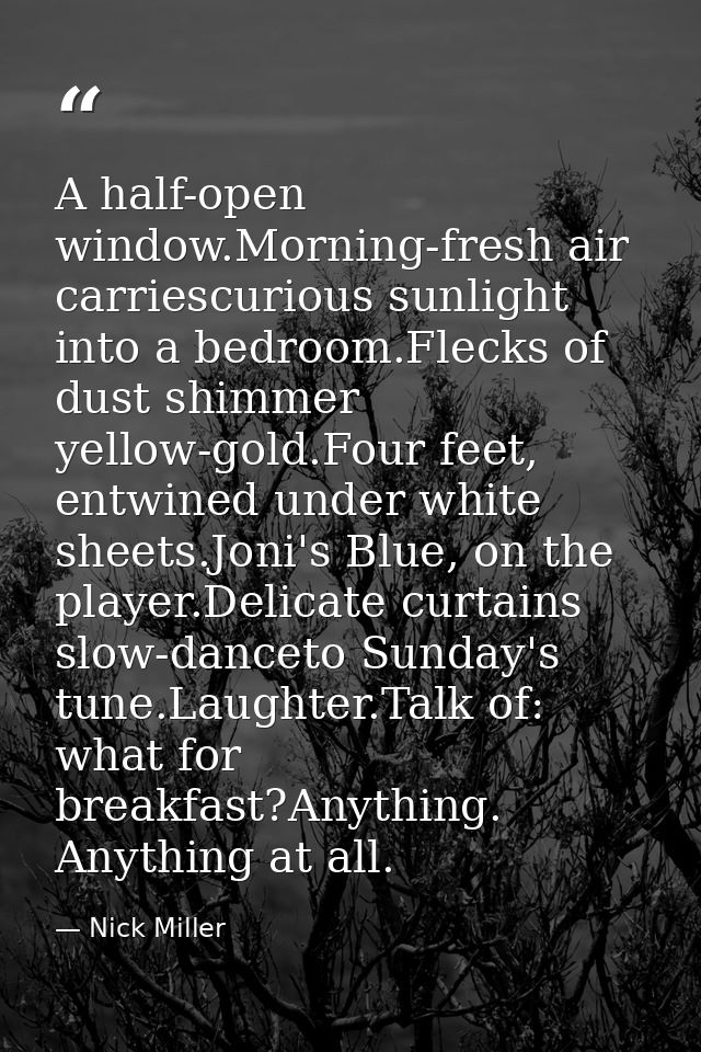 A half-open window.Morning-fresh air carriescurious sunlight into a bedroom.Flecks of dust shimmer yellow-gold.Four feet — Nick Miller
