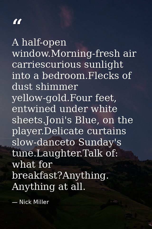 A half-open window.Morning-fresh air carriescurious sunlight into a bedroom.Flecks of dust shimmer yellow-gold.Four feet — Nick Miller