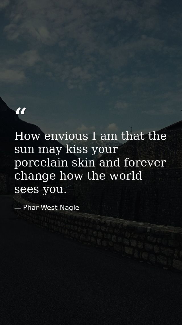 How envious I am that the sun may kiss your porcelain skin and forever change how the world sees you. — Phar West Nagle